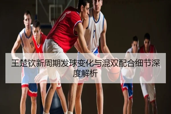 王楚钦新周期发球变化与混双配合细节深度解析