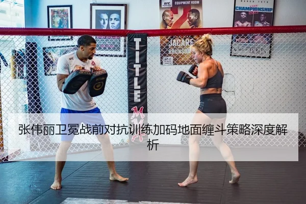 张伟丽卫冕战前对抗训练加码地面缠斗策略深度解析